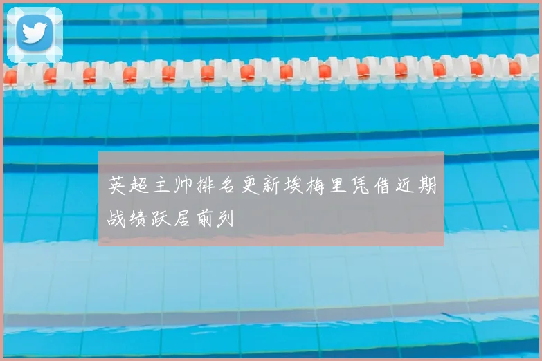 英超主帅排名更新埃梅里凭借近期战绩跃居前列