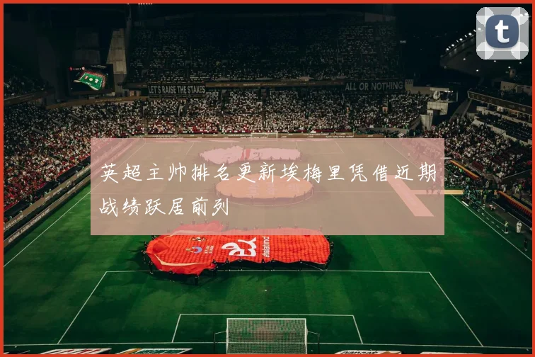 英超主帅排名更新埃梅里凭借近期战绩跃居前列