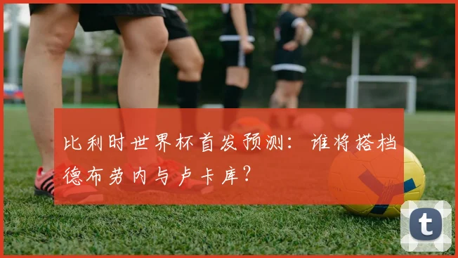 比利时世界杯首发预测：谁将搭档德布劳内与卢卡库？